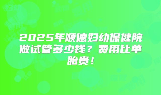 2025年顺德妇幼保健院做试管多少钱？费用比单胎贵！