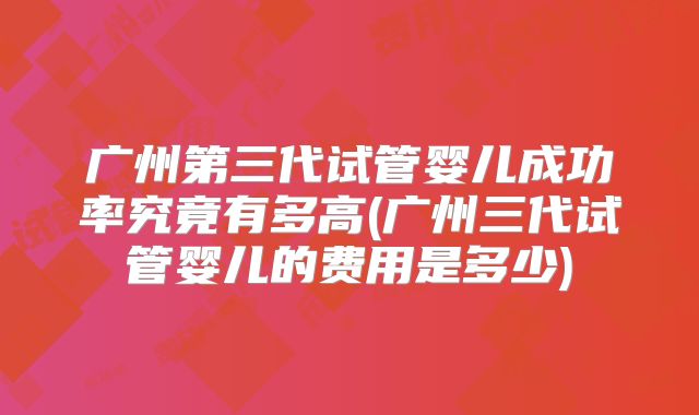 广州第三代试管婴儿成功率究竟有多高(广州三代试管婴儿的费用是多少)