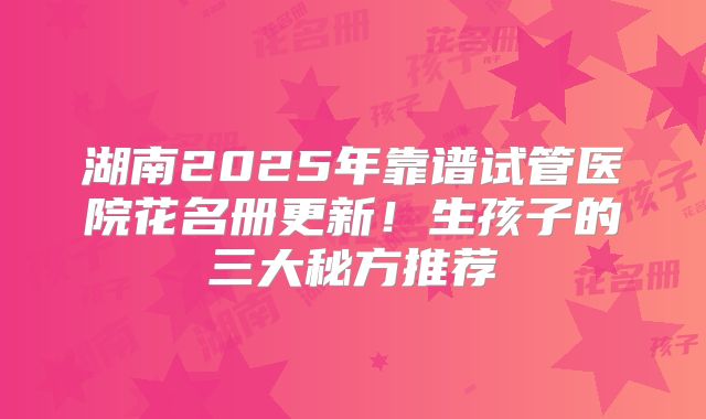 湖南2025年靠谱试管医院花名册更新!生孩子的三大秘方推荐