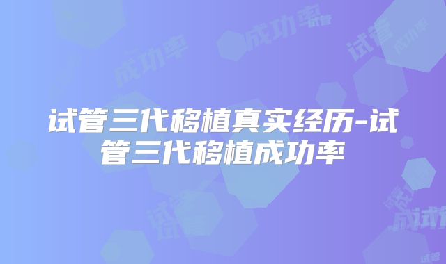 试管三代移植真实经历-试管三代移植成功率