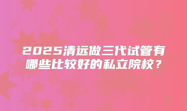 2025清远做三代试管有哪些比较好的私立院校?