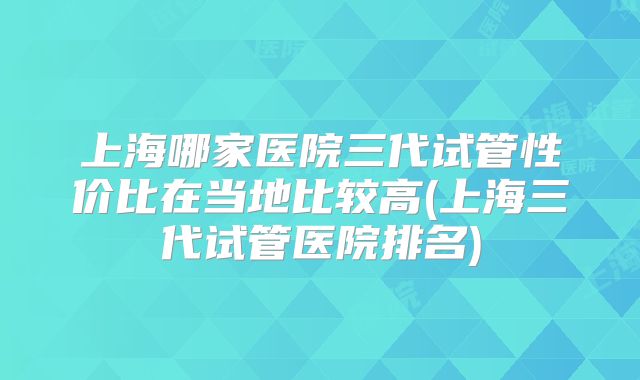 上海哪家医院三代试管性价比在当地比较高(上海三代试管医院排名)