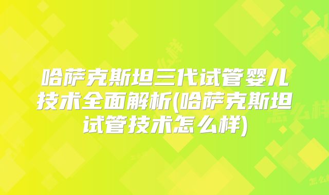 哈萨克斯坦三代试管婴儿技术全面解析(哈萨克斯坦试管技术怎么样)