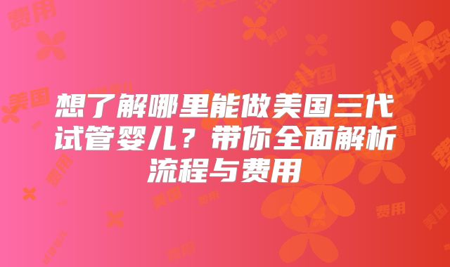 想了解哪里能做美国三代试管婴儿?带你全面解析流程与费用