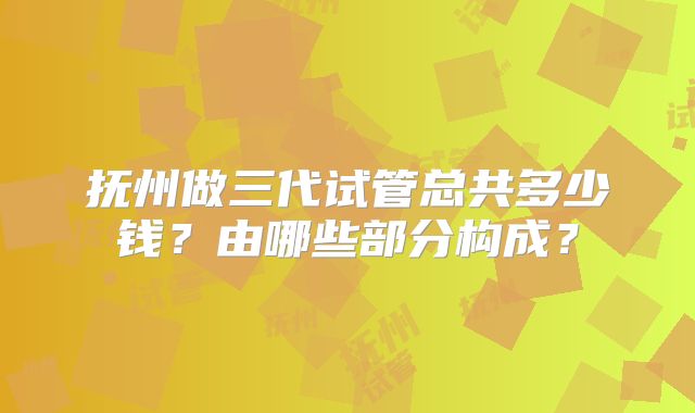 抚州做三代试管总共多少钱?由哪些部分构成?