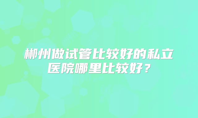 郴州做试管比较好的私立医院哪里比较好？