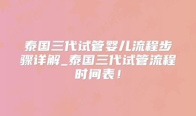 泰国三代试管婴儿流程步骤详解_泰国三代试管流程时间表！