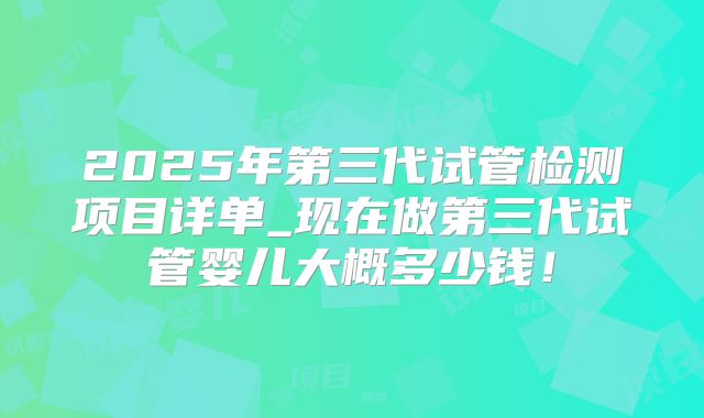 2025年第三代试管检测项目详单_现在做第三代试管婴儿大概多少钱!