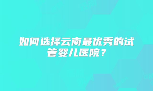 如何选择云南最优秀的试管婴儿医院？