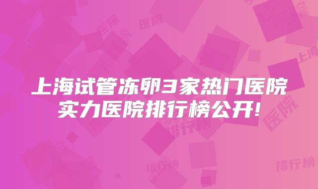 上海试管冻卵3家热门医院实力医院排行榜公开!