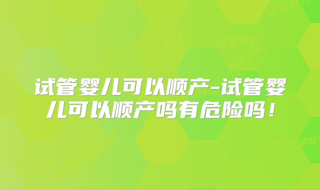 试管婴儿可以顺产-试管婴儿可以顺产吗有危险吗！