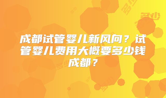 成都试管婴儿新风向?试管婴儿费用大概要多少钱成都?