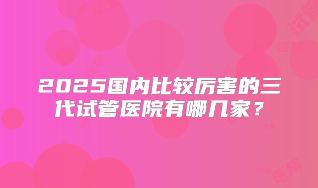 2025国内比较厉害的三代试管医院有哪几家？
