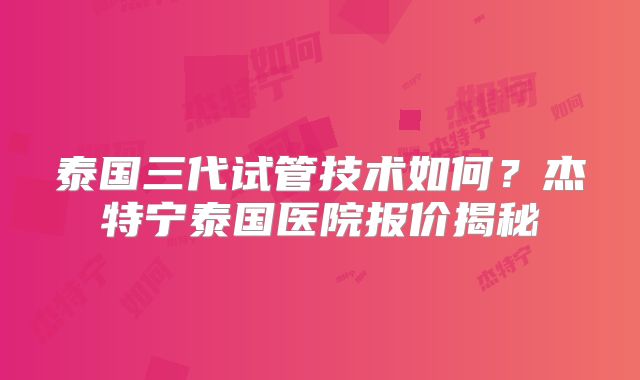 泰国三代试管技术如何?杰特宁泰国医院报价揭秘