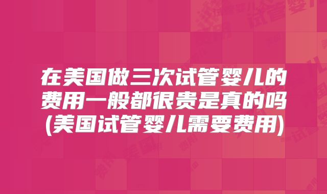 在美国做三次试管婴儿的费用一般都很贵是真的吗(美国试管婴儿需要费用)