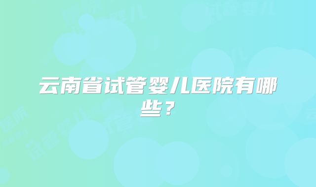 云南省试管婴儿医院有哪些？
