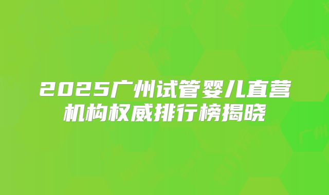 2025广州试管婴儿直营机构权威排行榜揭晓