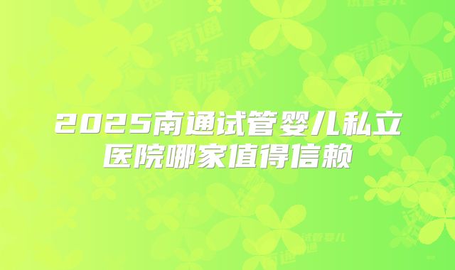 2025南通试管婴儿私立医院哪家值得信赖