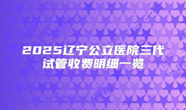 2025辽宁公立医院三代试管收费明细一览