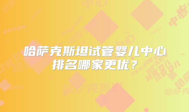 哈萨克斯坦试管婴儿中心排名哪家更优?