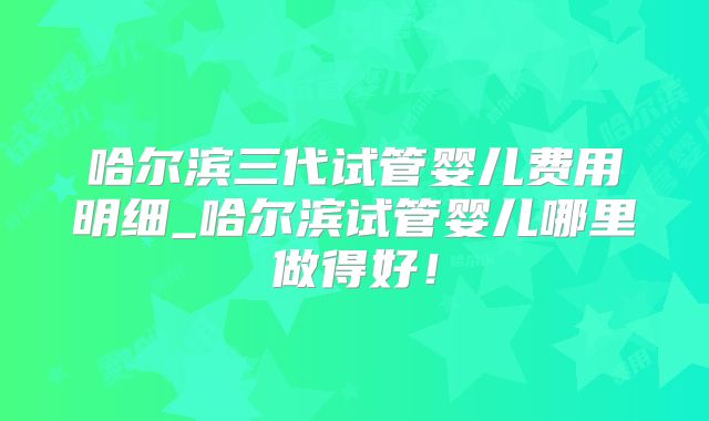 哈尔滨三代试管婴儿费用明细_哈尔滨试管婴儿哪里做得好!