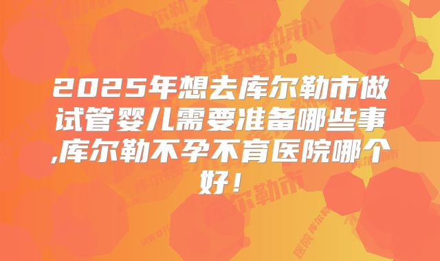 2025年想去库尔勒市做试管婴儿需要准备哪些事,库尔勒不孕不育医院哪个好!