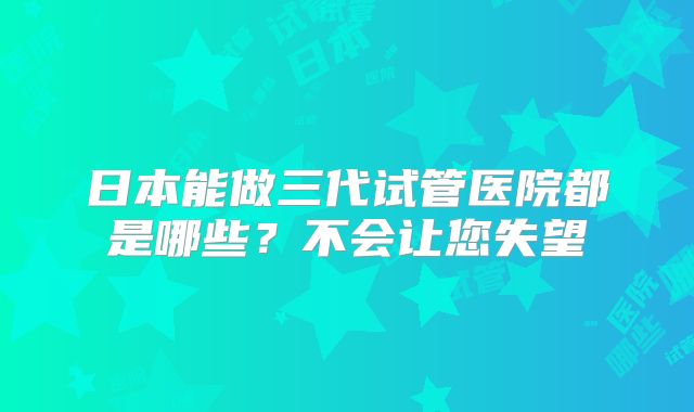 日本能做三代试管医院都是哪些？不会让您失望