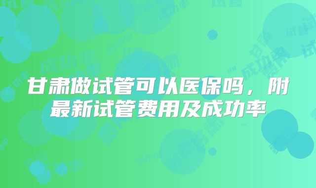 甘肃做试管可以医保吗,附最新试管费用及成功率