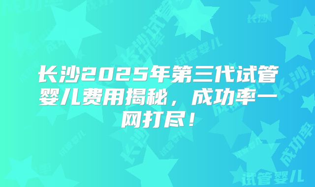 长沙2025年第三代试管婴儿费用揭秘，成功率一网打尽！