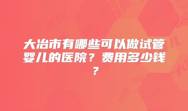 大冶市有哪些可以做试管婴儿的医院？费用多少钱？