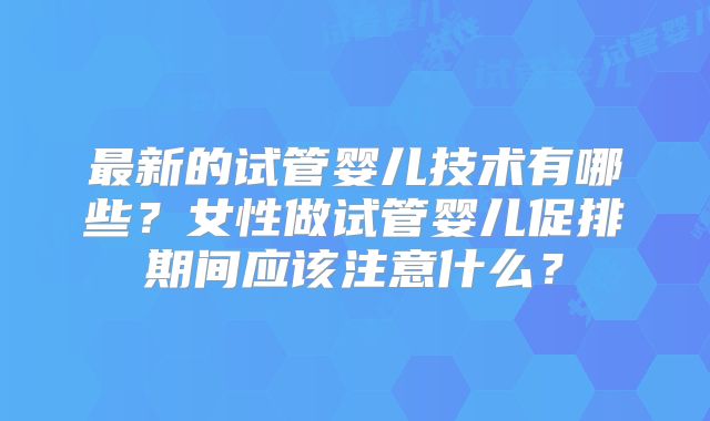 最新的试管婴儿技术有哪些?女性做试管婴儿促排期间应该注意什么?