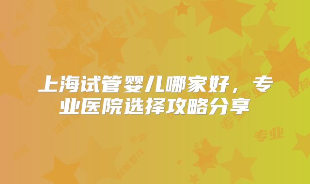 上海试管婴儿哪家好,专业医院选择攻略分享