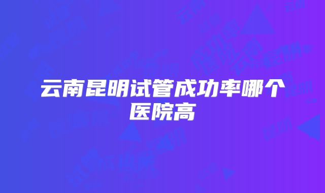 云南昆明试管成功率哪个医院高