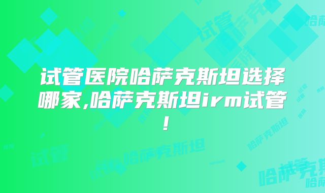 试管医院哈萨克斯坦选择哪家,哈萨克斯坦irm试管!