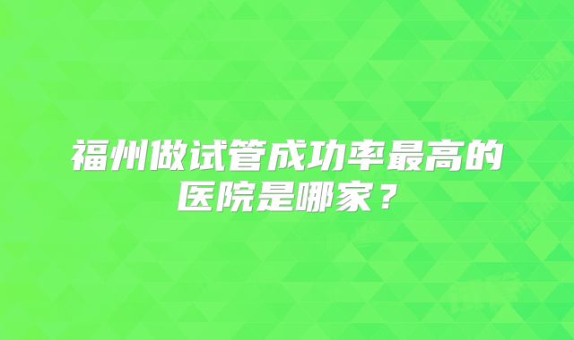 福州做试管成功率最高的医院是哪家?