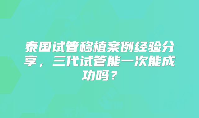 泰国试管移植案例经验分享,三代试管能一次能成功吗?