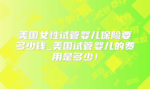 美国女性试管婴儿保险要多少钱_美国试管婴儿的费用是多少!