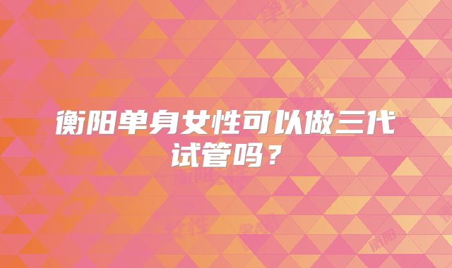 衡阳单身女性可以做三代试管吗?
