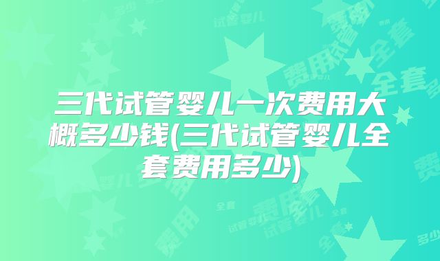三代试管婴儿一次费用大概多少钱(三代试管婴儿全套费用多少)