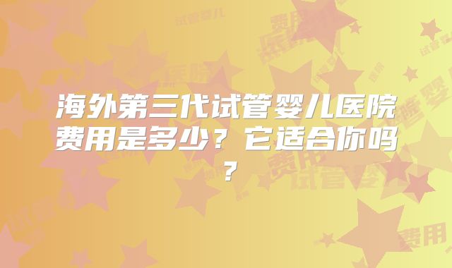 海外第三代试管婴儿医院费用是多少？它适合你吗？