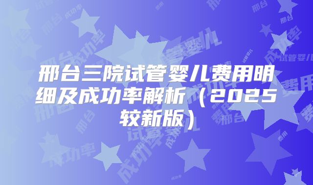 邢台三院试管婴儿费用明细及成功率解析（2025较新版）