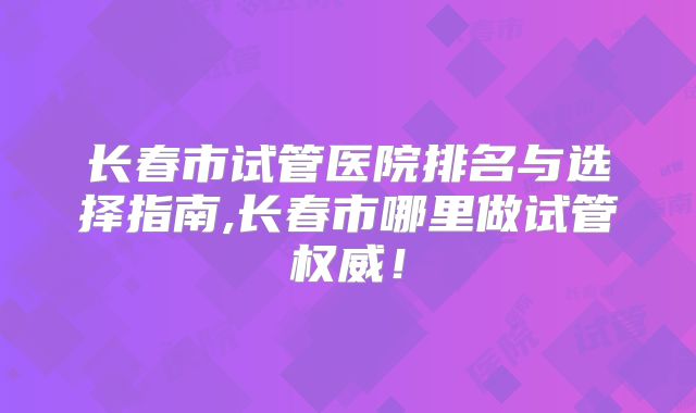 长春市试管医院排名与选择指南,长春市哪里做试管权威!