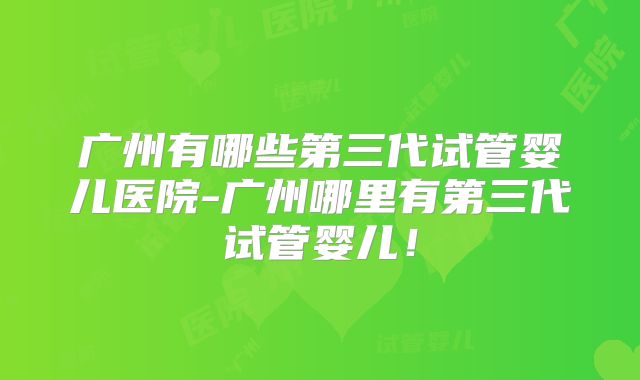广州有哪些第三代试管婴儿医院-广州哪里有第三代试管婴儿!