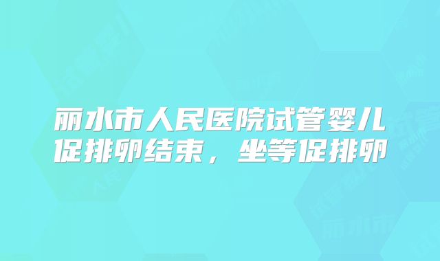 丽水市人民医院试管婴儿促排卵结束,坐等促排卵