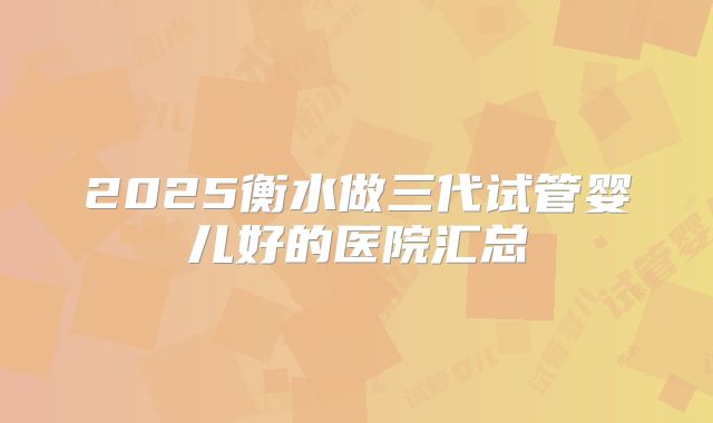 2025衡水做三代试管婴儿好的医院汇总