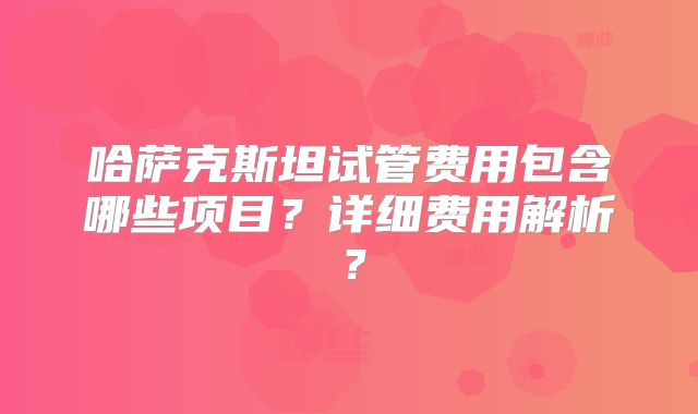 哈萨克斯坦试管费用包含哪些项目？详细费用解析？
