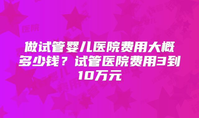 做试管婴儿医院费用大概多少钱？试管医院费用3到10万元