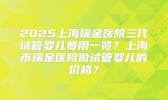 2025上海瑞金医院三代试管婴儿费用一览？上海市瑞金医院做试管婴儿的价格？
