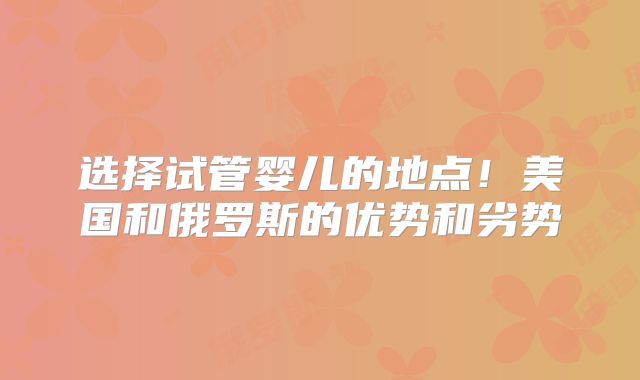 选择试管婴儿的地点！美国和俄罗斯的优势和劣势