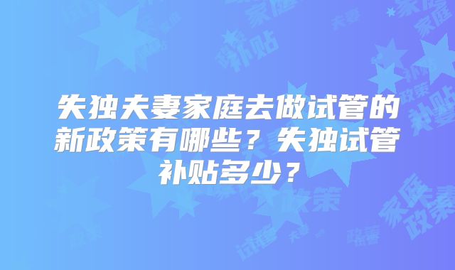 失独夫妻家庭去做试管的新政策有哪些?失独试管补贴多少?